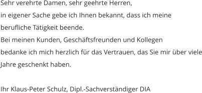 Sehr verehrte Damen, sehr geehrte Herren, in eigener Sache gebe ich Ihnen bekannt, dass ich meineberufliche Tätigkeit beende. Bei meinen Kunden, Geschäftsfreunden und Kollegen bedanke ich mich herzlich für das Vertrauen, das Sie mir über vieleJahre geschenkt haben.  Ihr Klaus-Peter Schulz, Dipl.-Sachverständiger DIA